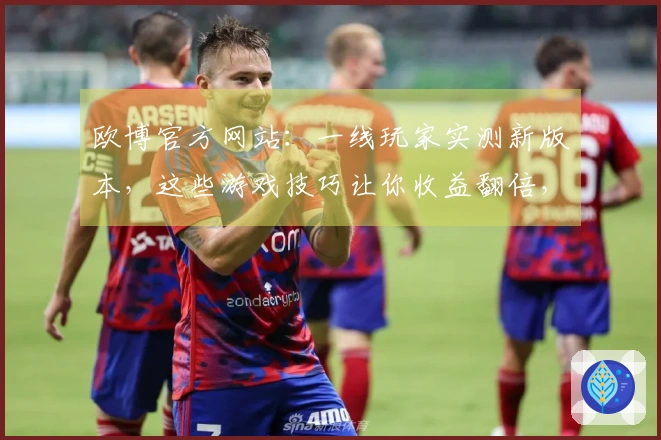 欧博官方网站：一线玩家实测新版本，这些游戏技巧让你收益翻倍，赶紧学起来！