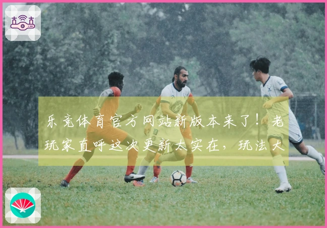 乐竞体育官方网站新版本来了！老玩家直呼这次更新太实在，玩法大改我给满分！