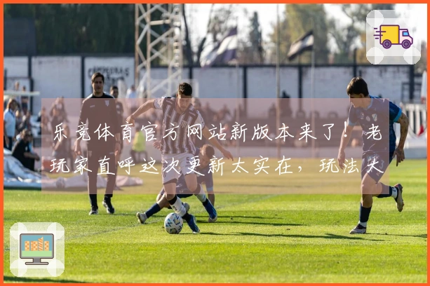 乐竞体育官方网站新版本来了！老玩家直呼这次更新太实在，玩法大改我给满分！