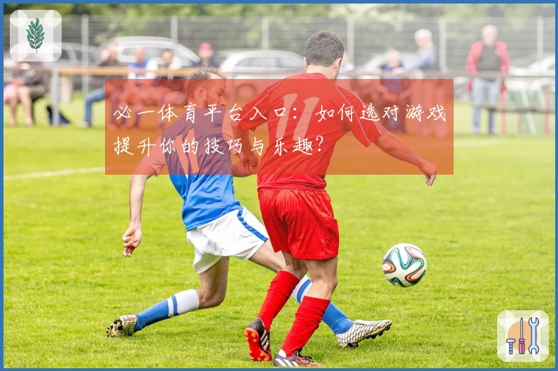 必一体育平台入口：如何选对游戏提升你的技巧与乐趣？